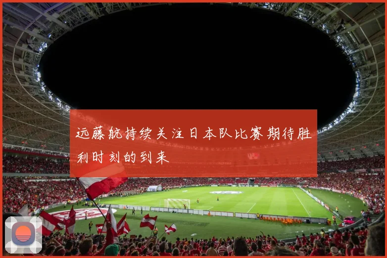 远藤航持续关注日本队比赛期待胜利时刻的到来