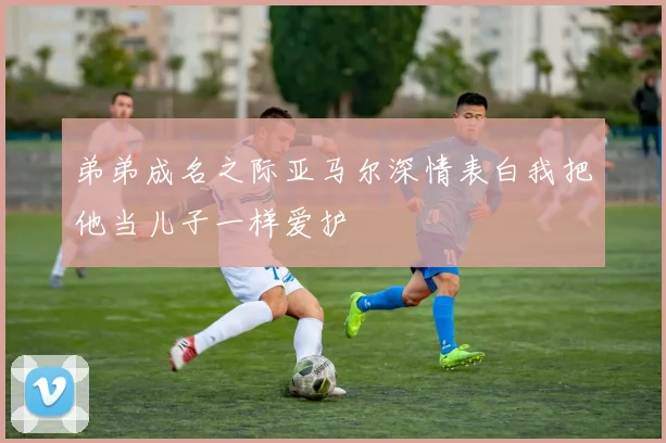 弟弟成名之际亚马尔深情表白我把他当儿子一样爱护