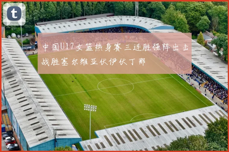 中国U17女篮热身赛三连胜强阵出击战胜塞尔维亚伏伊伏丁那