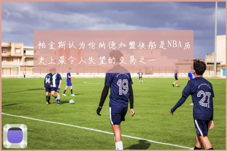 帕金斯认为伦纳德加盟快船是NBA历史上最令人失望的交易之一