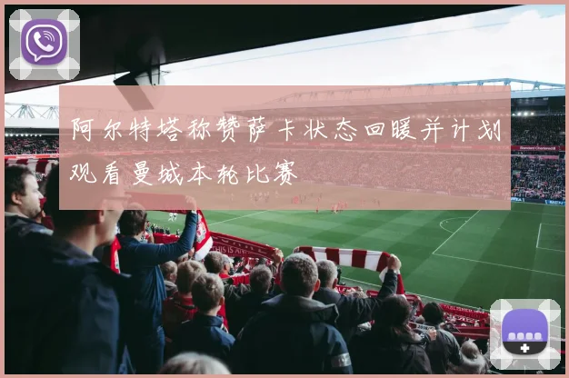 阿尔特塔称赞萨卡状态回暖并计划观看曼城本轮比赛