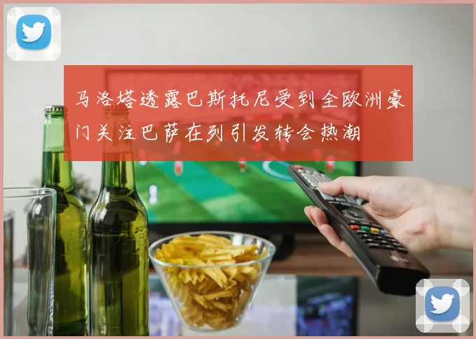 马洛塔透露巴斯托尼受到全欧洲豪门关注巴萨在列引发转会热潮