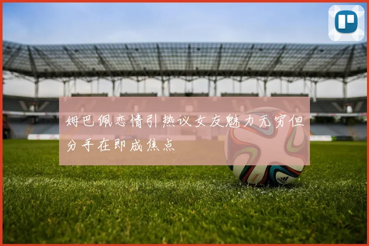 姆巴佩恋情引热议女友魅力无穷但分手在即成焦点