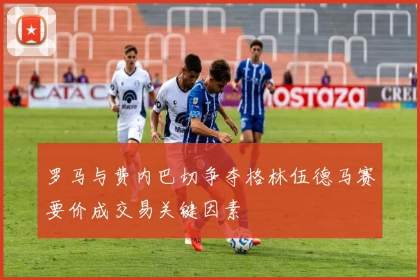 罗马与费内巴切争夺格林伍德马赛要价成交易关键因素