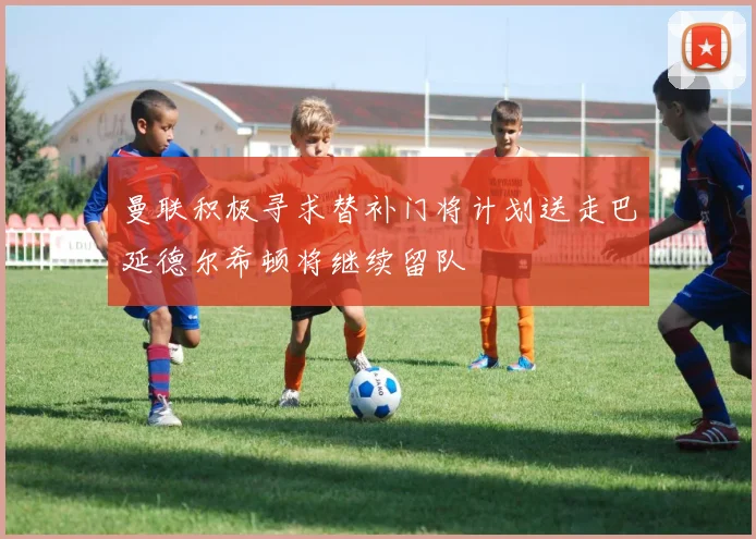 曼联积极寻求替补门将计划送走巴延德尔希顿将继续留队
