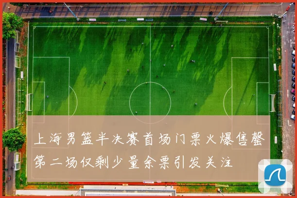 上海男篮半决赛首场门票火爆售罄第二场仅剩少量余票引发关注