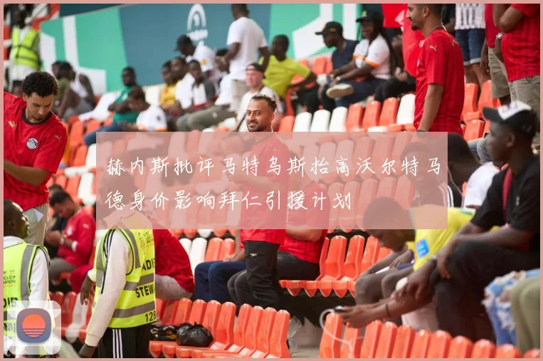 赫内斯批评马特乌斯抬高沃尔特马德身价影响拜仁引援计划
