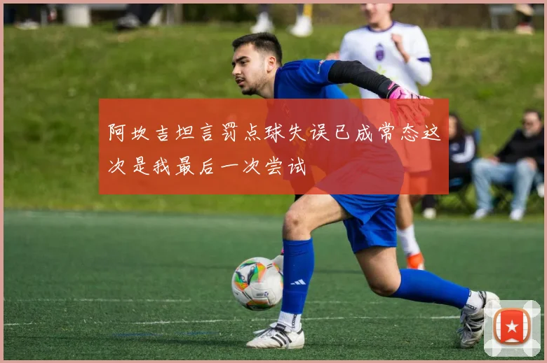 阿坎吉坦言罚点球失误已成常态这次是我最后一次尝试