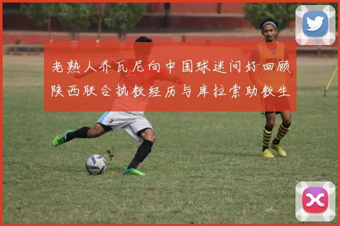 老熟人乔瓦尼向中国球迷问好回顾陕西联合执教经历与库拉索助教生活