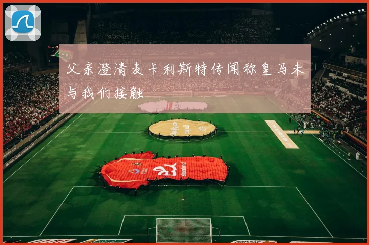 父亲澄清麦卡利斯特传闻称皇马未与我们接触