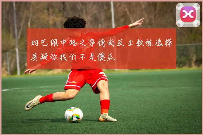 姆巴佩中路之争德尚反击教练选择质疑称我们不是傻瓜