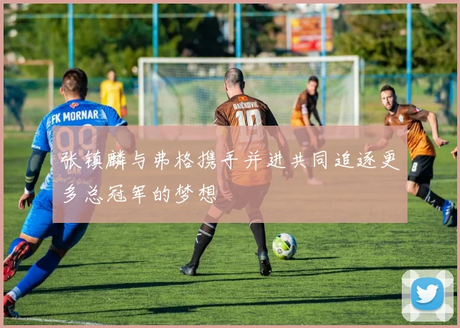 张镇麟与弗格携手并进共同追逐更多总冠军的梦想