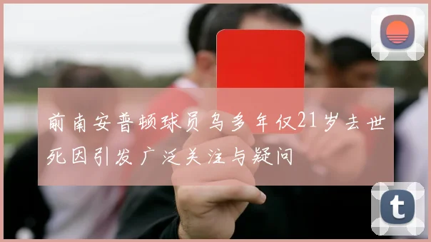 前南安普顿球员乌多年仅21岁去世死因引发广泛关注与疑问